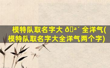 模特队取名字大 🪴 全洋气(模特队取名字大全洋气两个字)
